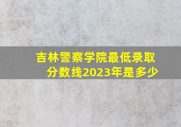 吉林警察学院最低录取分数线2023年是多少