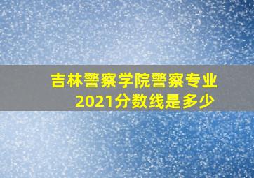 吉林警察学院警察专业2021分数线是多少