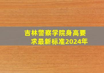 吉林警察学院身高要求最新标准2024年