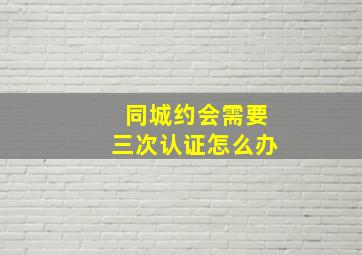 同城约会需要三次认证怎么办