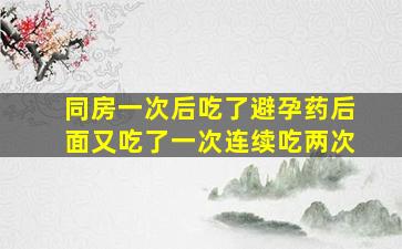 同房一次后吃了避孕药后面又吃了一次连续吃两次