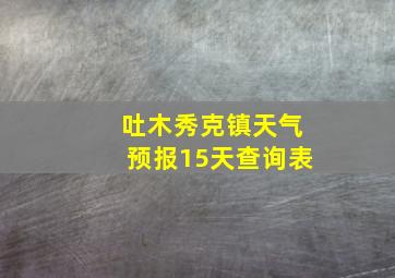 吐木秀克镇天气预报15天查询表