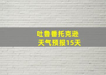 吐鲁番托克逊天气预报15天