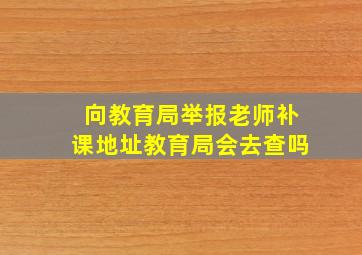 向教育局举报老师补课地址教育局会去查吗