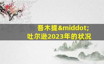 吾木提·吐尔逊2023年的状况