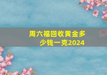 周六福回收黄金多少钱一克2024