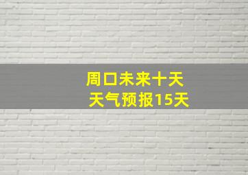 周口未来十天天气预报15天