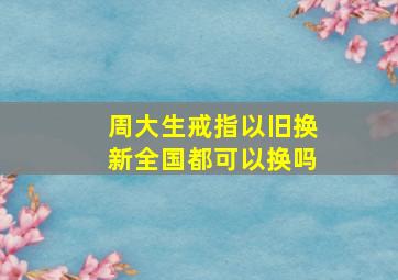 周大生戒指以旧换新全国都可以换吗