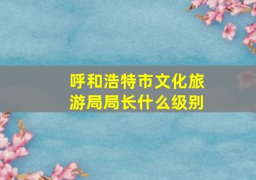 呼和浩特市文化旅游局局长什么级别