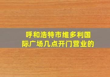 呼和浩特市维多利国际广场几点开门营业的