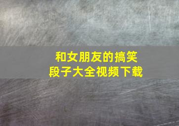 和女朋友的搞笑段子大全视频下载