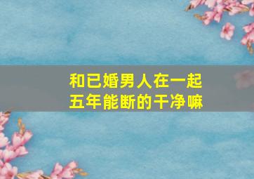 和已婚男人在一起五年能断的干净嘛