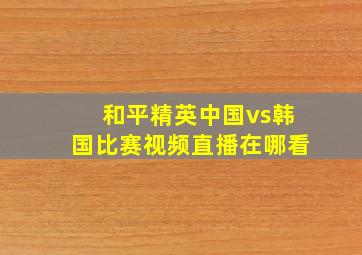 和平精英中国vs韩国比赛视频直播在哪看