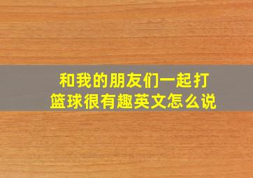 和我的朋友们一起打篮球很有趣英文怎么说