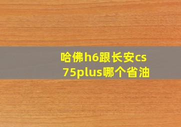 哈佛h6跟长安cs75plus哪个省油