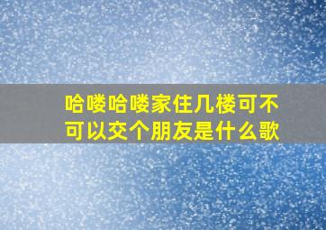 哈喽哈喽家住几楼可不可以交个朋友是什么歌