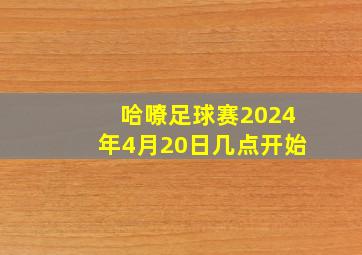 哈嘹足球赛2024年4月20日几点开始