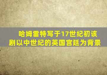 哈姆雷特写于17世纪初该剧以中世纪的英国宫廷为背景