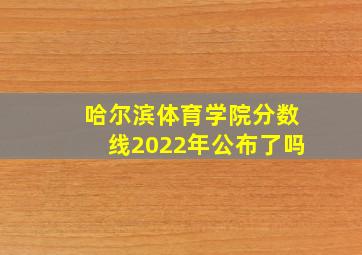 哈尔滨体育学院分数线2022年公布了吗