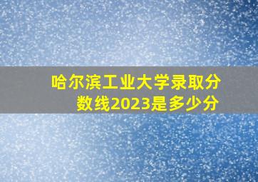 哈尔滨工业大学录取分数线2023是多少分