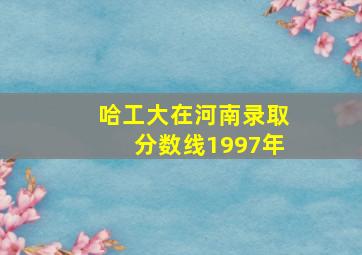 哈工大在河南录取分数线1997年