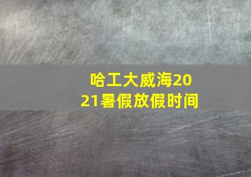 哈工大威海2021暑假放假时间