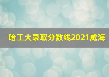 哈工大录取分数线2021威海