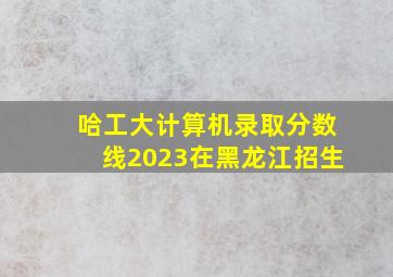 哈工大计算机录取分数线2023在黑龙江招生