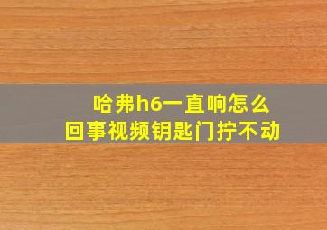 哈弗h6一直响怎么回事视频钥匙门拧不动