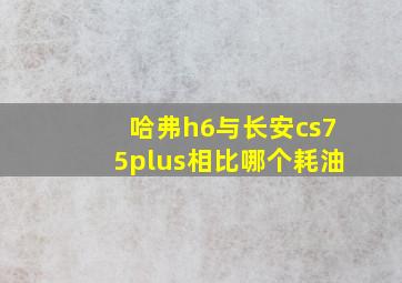 哈弗h6与长安cs75plus相比哪个耗油