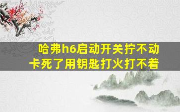 哈弗h6启动开关拧不动卡死了用钥匙打火打不着