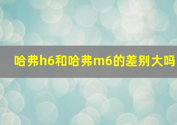 哈弗h6和哈弗m6的差别大吗