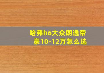 哈弗h6大众朗逸帝豪10-12万怎么选