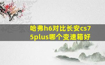 哈弗h6对比长安cs75plus哪个变速箱好