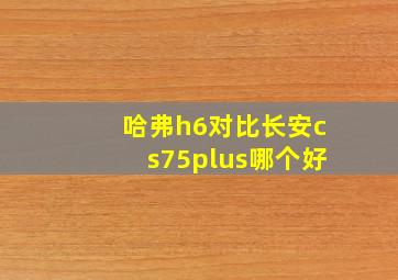 哈弗h6对比长安cs75plus哪个好