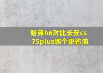 哈弗h6对比长安cs75plus哪个更省油