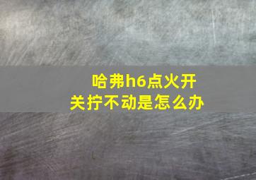 哈弗h6点火开关拧不动是怎么办