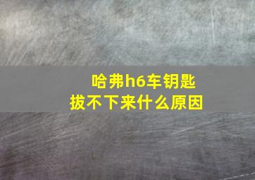 哈弗h6车钥匙拔不下来什么原因