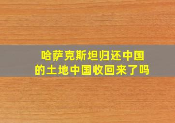 哈萨克斯坦归还中国的土地中国收回来了吗