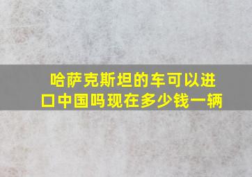 哈萨克斯坦的车可以进口中国吗现在多少钱一辆