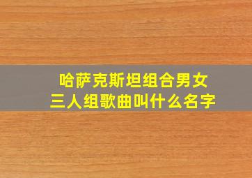 哈萨克斯坦组合男女三人组歌曲叫什么名字