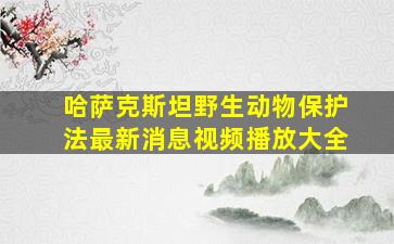 哈萨克斯坦野生动物保护法最新消息视频播放大全