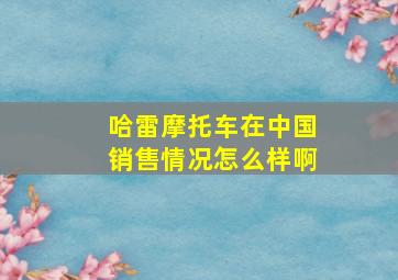 哈雷摩托车在中国销售情况怎么样啊