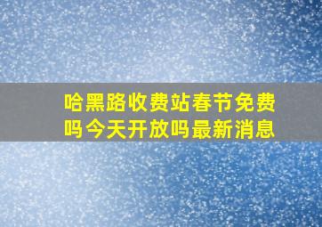 哈黑路收费站春节免费吗今天开放吗最新消息