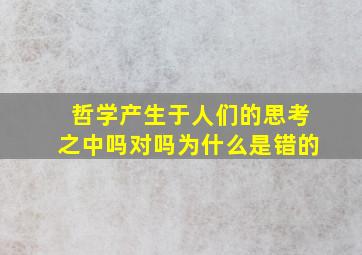 哲学产生于人们的思考之中吗对吗为什么是错的