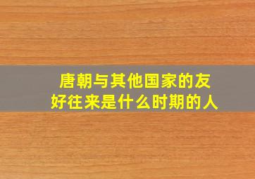 唐朝与其他国家的友好往来是什么时期的人