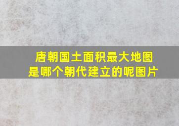 唐朝国土面积最大地图是哪个朝代建立的呢图片