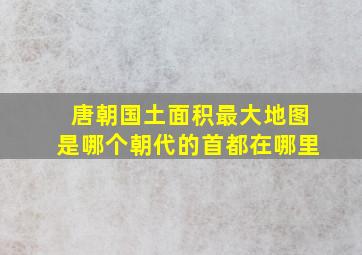 唐朝国土面积最大地图是哪个朝代的首都在哪里