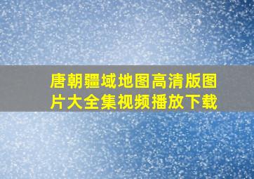 唐朝疆域地图高清版图片大全集视频播放下载