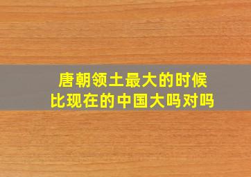 唐朝领土最大的时候比现在的中国大吗对吗